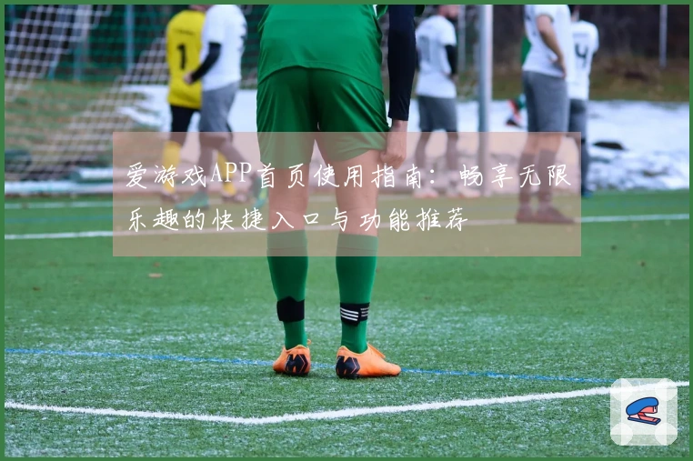 爱游戏APP首页使用指南：畅享无限乐趣的快捷入口与功能推荐