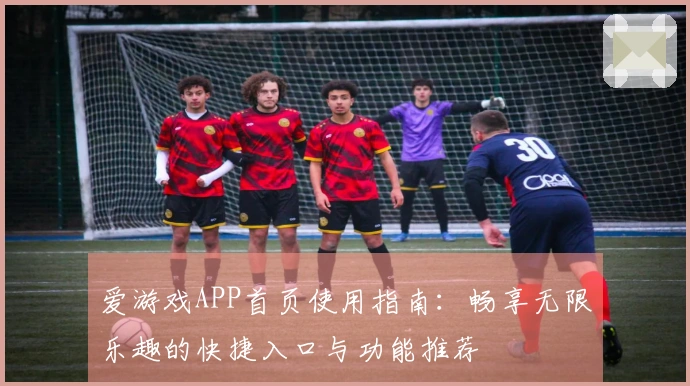 爱游戏APP首页使用指南：畅享无限乐趣的快捷入口与功能推荐